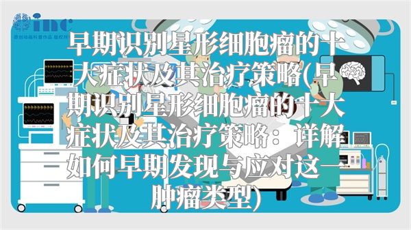 早期识别星形细胞瘤的十大症状及其治疗策略(早期识别星形细胞瘤的十大症状及其治疗策略：详解如何早期发现与应对这一肿瘤类型)