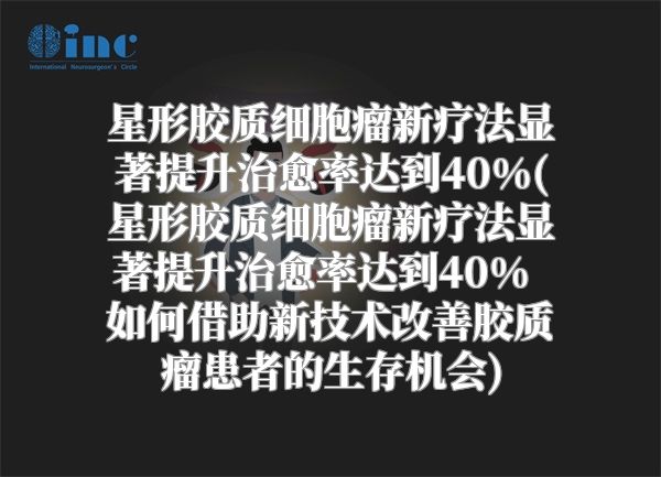 星形胶质细胞瘤新疗法显著提升治愈率达到40%(星形胶质细胞瘤新疗法显著提升治愈率达到40%  如何借助新技术改善胶质瘤患者的生存机会)