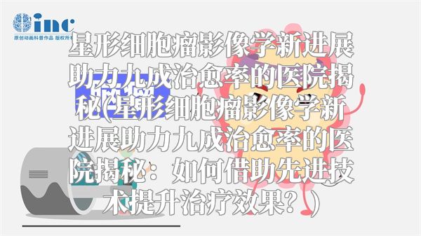星形细胞瘤影像学新进展助力九成治愈率的医院揭秘(星形细胞瘤影像学新进展助力九成治愈率的医院揭秘：如何借助先进技术提升治疗效果？)