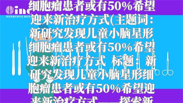 新研究发现儿童小脑星形细胞瘤患者或有50%希望迎来新治疗方式(主题词：新研究发现儿童小脑星形细胞瘤患者或有50%希望迎来新治疗方式  标题：新研究发现儿童小脑星形细胞瘤患者或有50%希望迎来新治疗方式——探索新疗法的前景与意义)