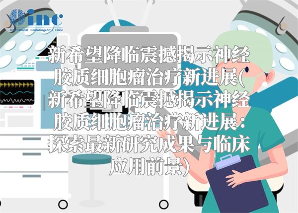 新希望降临震撼揭示神经胶质细胞瘤治疗新进展(新希望降临震撼揭示神经胶质细胞瘤治疗新进展：探索最新研究成果与临床应用前景)