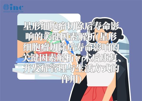 星形细胞瘤切除后寿命影响的关键因素解析(星形细胞瘤切除后寿命影响的关键因素解析：术后康复、并发症管理与生活方式的作用)