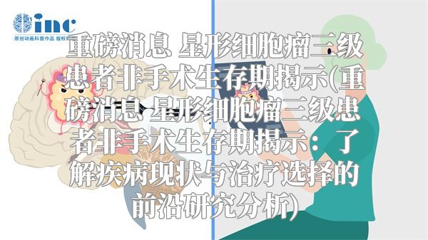 重磅消息 星形细胞瘤三级患者非手术生存期揭示(重磅消息 星形细胞瘤三级患者非手术生存期揭示：了解疾病现状与治疗选择的前沿研究分析)
