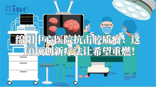 绵阳中心医院抗击胶质瘤：这10项创新疗法让希望重燃！