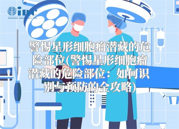 警惕星形细胞瘤潜藏的危险部位(警惕星形细胞瘤潜藏的危险部位：如何识别与预防的全攻略)