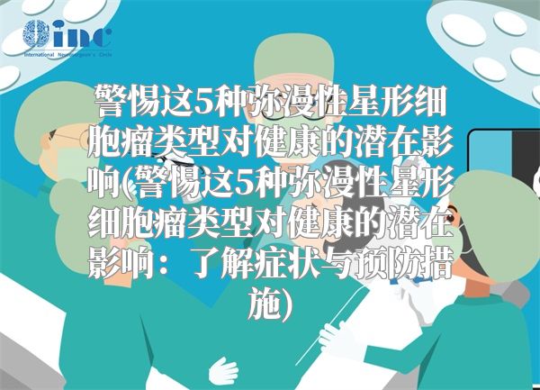 警惕这5种弥漫性星形细胞瘤类型对健康的潜在影响(警惕这5种弥漫性星形细胞瘤类型对健康的潜在影响：了解症状与预防措施)