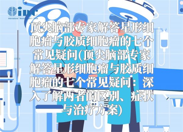 顶尖脑部专家解答星形细胞瘤与胶质细胞瘤的七个常见疑问(顶尖脑部专家解答星形细胞瘤与胶质细胞瘤的七个常见疑问：深入了解两者的区别、症状与治疗方案)
