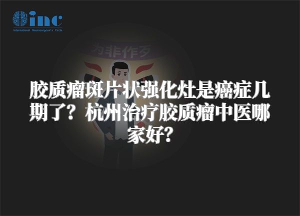 胶质瘤斑片状强化灶是癌症几期了？杭州治疗胶质瘤中医哪家好？