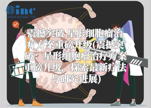 震撼突破 星形细胞瘤治疗方案重磅升级(震撼突破：星形细胞瘤治疗方案重磅升级，探索最新疗法与研究进展)