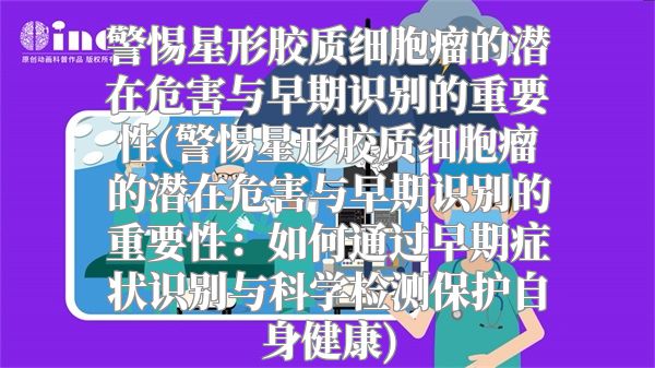 警惕星形胶质细胞瘤的潜在危害与早期识别的重要性(警惕星形胶质细胞瘤的潜在危害与早期识别的重要性：如何通过早期症状识别与科学检测保护自身健康)