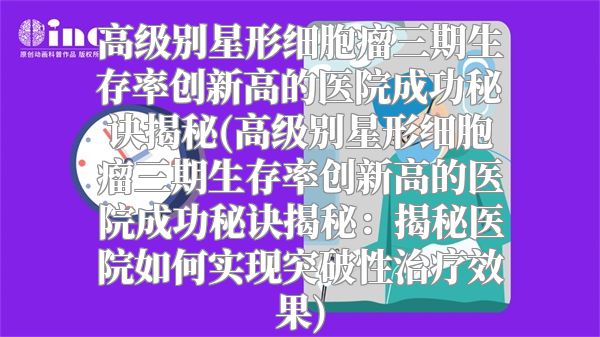 高级别星形细胞瘤三期生存率创新高的医院成功秘诀揭秘(高级别星形细胞瘤三期生存率创新高的医院成功秘诀揭秘：揭秘医院如何实现突破性治疗效果)