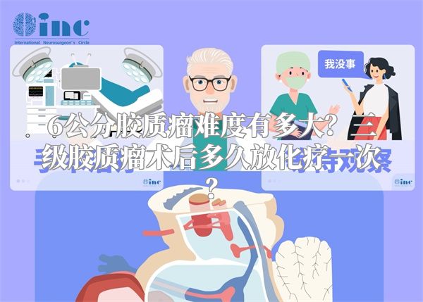 6公分胶质瘤难度有多大？三级胶质瘤术后多久放化疗一次？