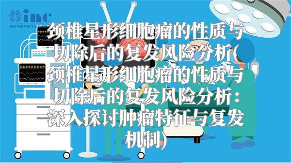 颈椎星形细胞瘤的性质与切除后的复发风险分析(颈椎星形细胞瘤的性质与切除后的复发风险分析：深入探讨肿瘤特征与复发机制)