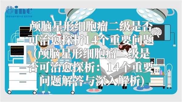 颅脑星形细胞瘤二级是否可治愈探析14个重要问题(颅脑星形细胞瘤二级是否可治愈探析：14个重要问题解答与深入解析)