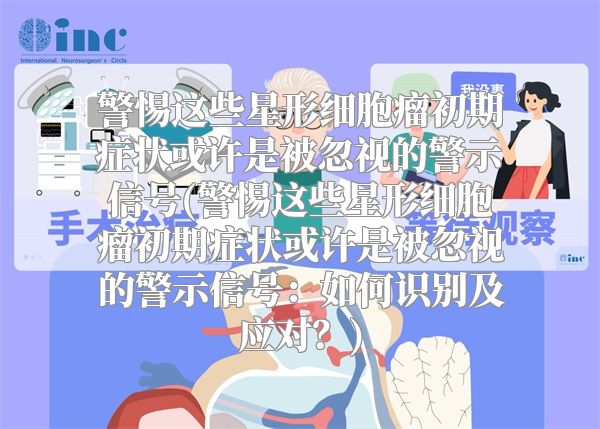 警惕这些星形细胞瘤初期症状或许是被忽视的警示信号(警惕这些星形细胞瘤初期症状或许是被忽视的警示信号：如何识别及应对？)