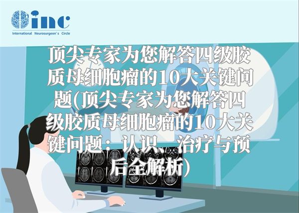 顶尖专家为您解答四级胶质母细胞瘤的10大关键问题(顶尖专家为您解答四级胶质母细胞瘤的10大关键问题：认识、治疗与预后全解析)