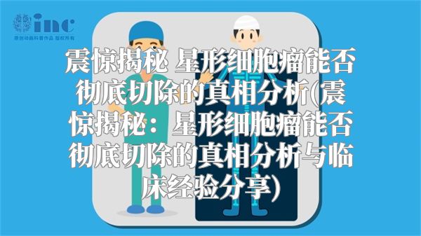 震惊揭秘 星形细胞瘤能否彻底切除的真相分析(震惊揭秘：星形细胞瘤能否彻底切除的真相分析与临床经验分享)