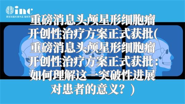重磅消息头颅星形细胞瘤开创性治疗方案正式获批(重磅消息头颅星形细胞瘤开创性治疗方案正式获批：如何理解这一突破性进展对患者的意义？)