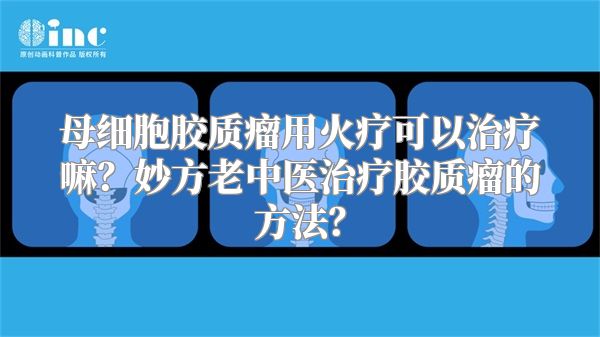 母细胞胶质瘤用火疗可以治疗嘛？妙方老中医治疗胶质瘤的方法？