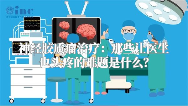 神经胶质瘤治疗：那些让医生也头疼的难题是什么？