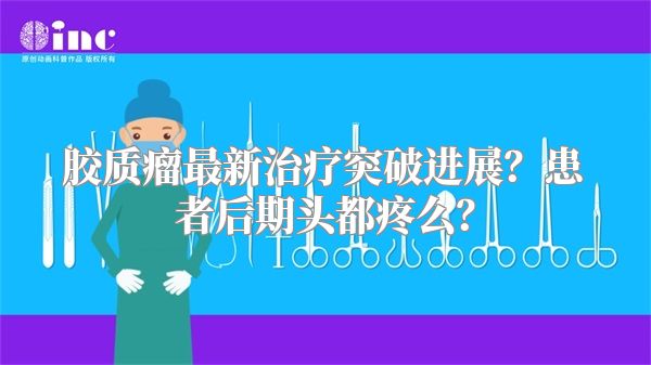 胶质瘤最新治疗突破进展？患者后期头都疼么？