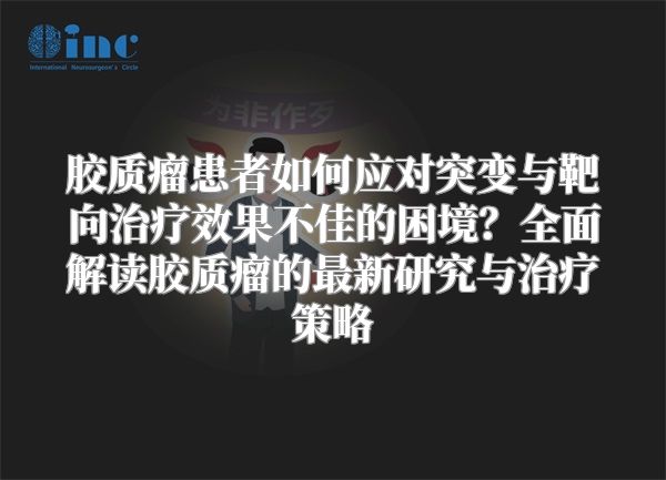 胶质瘤患者如何应对突变与靶向治疗效果不佳的困境？全面解读胶质瘤的最新研究与治疗策略
