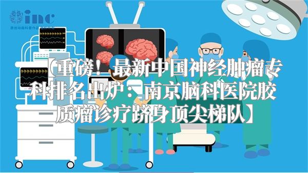 【重磅！最新中国神经肿瘤专科排名出炉：南京脑科医院胶质瘤诊疗跻身顶尖梯队】