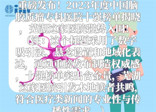重磅发布！2023年度中国脑胶质瘤专科医院十强榜单揭晓，芜湖这家医院强势入围！  （注：这个标题采用了数字吸引法、悬念设置和地域化表达，通过重磅发布制造权威感，十强榜单突出含金量，芜湖这家医院引发本地读者共鸣，符合医疗类新闻的专业性与传播性需求。）