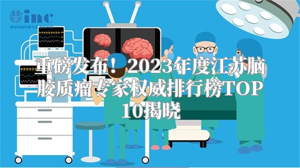 重磅发布！2023年度江苏脑胶质瘤专家权威排行榜TOP10揭晓