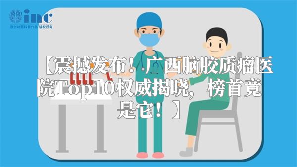 【震撼发布！广西脑胶质瘤医院Top10权威揭晓，榜首竟是它！】
