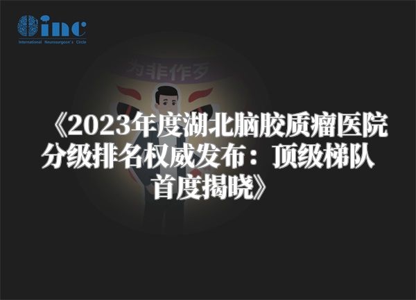 《2023年度湖北脑胶质瘤医院分级排名权威发布：顶级梯队首度揭晓》