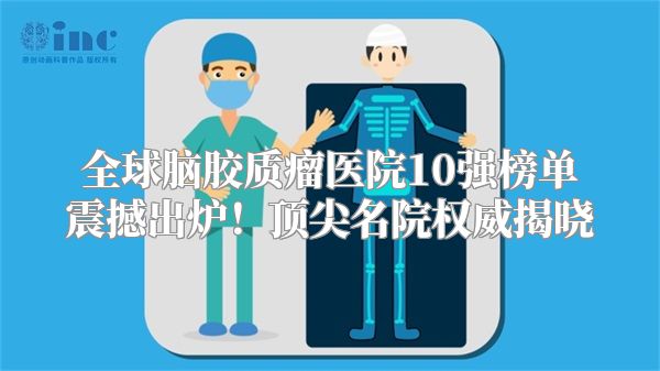 全球脑胶质瘤医院10强榜单震撼出炉！顶尖名院权威揭晓