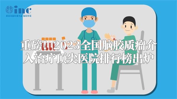 重磅！2023全国脑胶质瘤介入治疗顶尖医院排行榜出炉