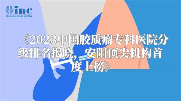 《2023中国胶质瘤专科医院分级排名揭晓，安阳顶尖机构首度上榜》