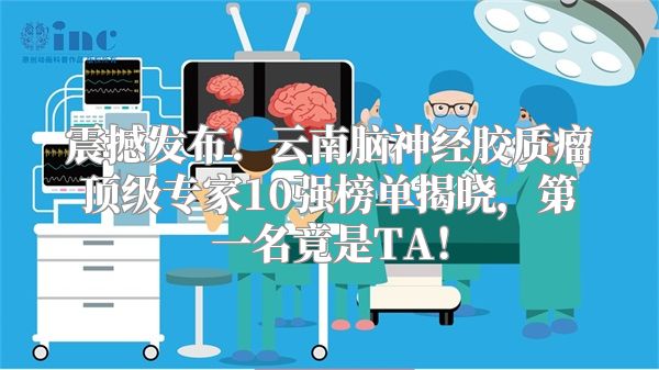 震撼发布！云南脑神经胶质瘤顶级专家10强榜单揭晓，第一名竟是TA！