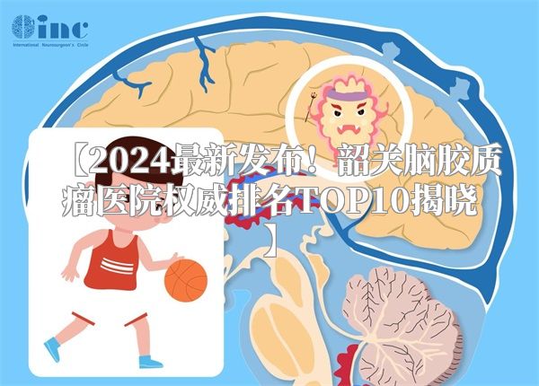 【2024最新发布！韶关脑胶质瘤医院权威排名TOP10揭晓】