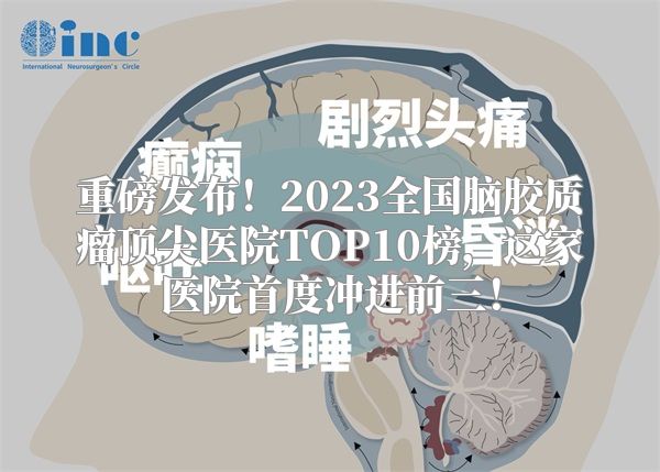 重磅发布！2023全国脑胶质瘤顶尖医院TOP10榜，这家医院首度冲进前三！