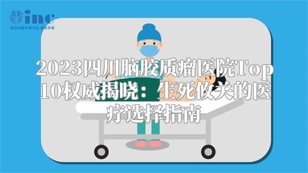 2023四川脑胶质瘤医院Top10权威揭晓：生死攸关的医疗选择指南