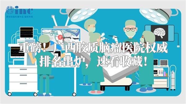 重磅！广西胶质脑瘤医院权威排名出炉，速看收藏！