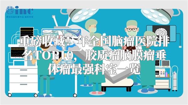 重磅收藏！年全国脑瘤医院排名TOP10，胶质瘤脑膜瘤垂体瘤最强科室一览