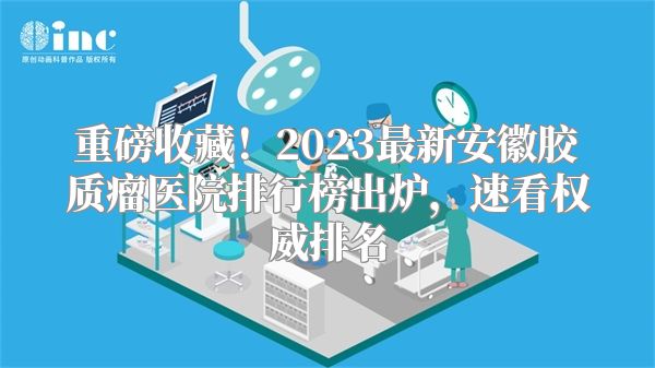 重磅收藏！2023最新安徽胶质瘤医院排行榜出炉，速看权威排名