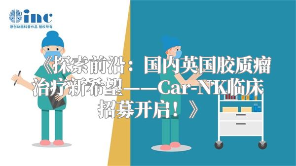 《探索前沿：国内英国胶质瘤治疗新希望——Car-NK临床招募开启！》
