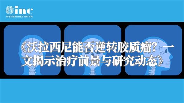 《沃拉西尼能否逆转胶质瘤？一文揭示治疗前景与研究动态》