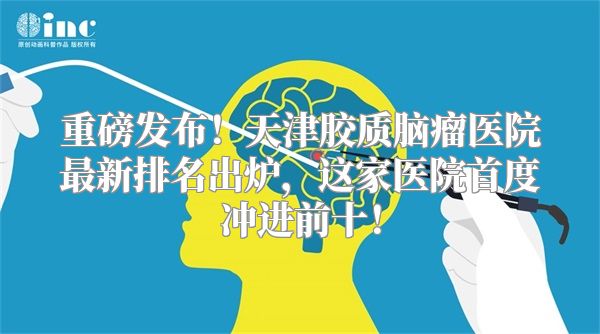 重磅发布！天津胶质脑瘤医院最新排名出炉，这家医院首度冲进前十！