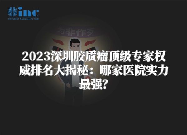 2023深圳胶质瘤顶级专家权威排名大揭秘：哪家医院实力最强？