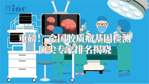 重磅！ 全国胶质瘤基因检测顶尖专家排名揭晓