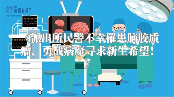 《派出所民警不幸罹患脑胶质瘤，勇战病魔寻求新生希望！》