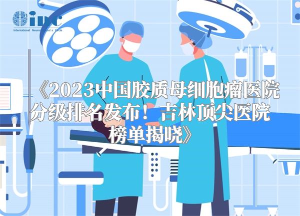 《2023中国胶质母细胞瘤医院分级排名发布！吉林顶尖医院榜单揭晓》