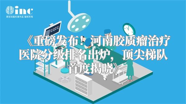 《重磅发布！河南胶质瘤治疗医院分级排名出炉，顶尖梯队首度揭晓》
