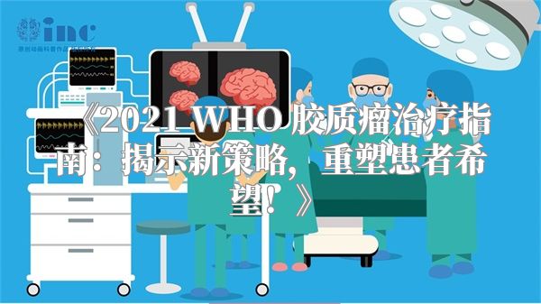 《2021 WHO 胶质瘤治疗指南：揭示新策略，重塑患者希望！》